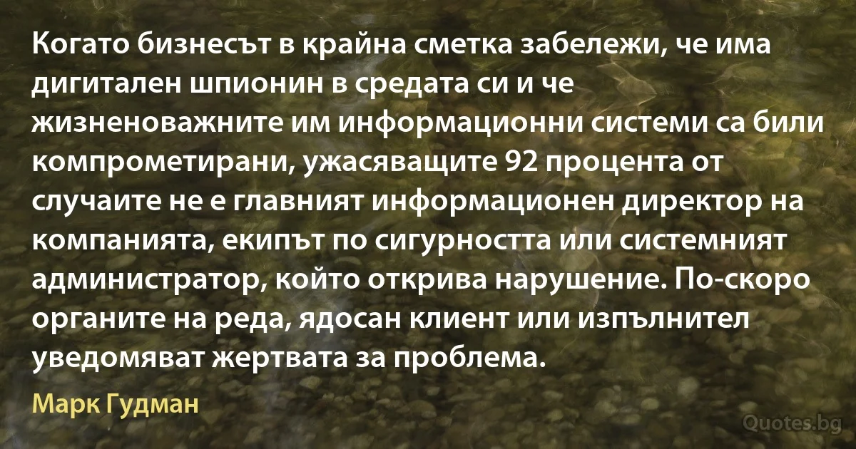 Когато бизнесът в крайна сметка забележи, че има дигитален шпионин в средата си и че жизненоважните им информационни системи са били компрометирани, ужасяващите 92 процента от случаите не е главният информационен директор на компанията, екипът по сигурността или системният администратор, който открива нарушение. По-скоро органите на реда, ядосан клиент или изпълнител уведомяват жертвата за проблема. (Марк Гудман)