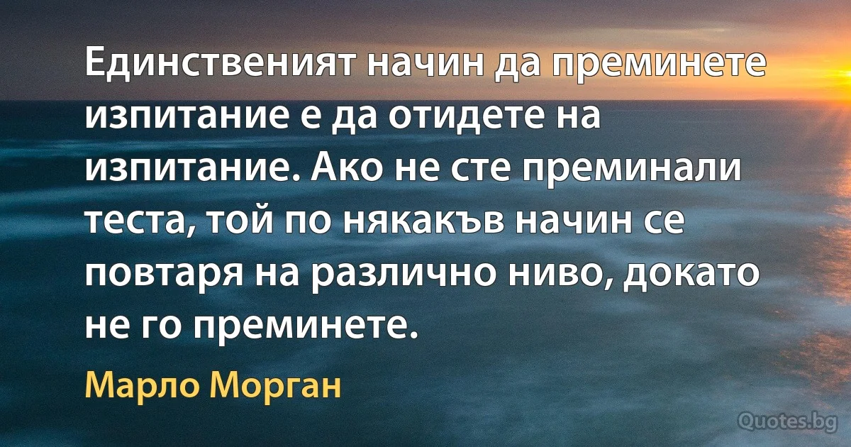 Единственият начин да преминете изпитание е да отидете на изпитание. Ако не сте преминали теста, той по някакъв начин се повтаря на различно ниво, докато не го преминете. (Марло Морган)