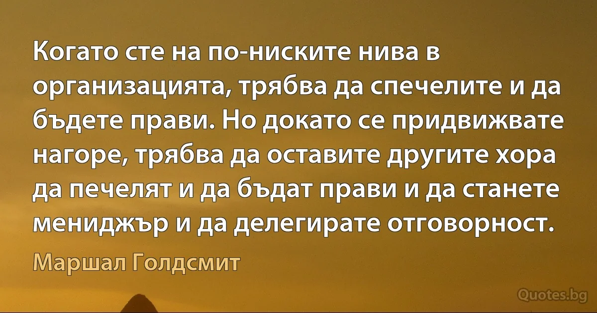 Когато сте на по-ниските нива в организацията, трябва да спечелите и да бъдете прави. Но докато се придвижвате нагоре, трябва да оставите другите хора да печелят и да бъдат прави и да станете мениджър и да делегирате отговорност. (Маршал Голдсмит)