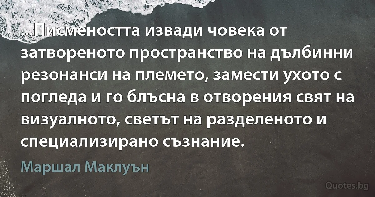 ...Писмеността извади човека от затвореното пространство на дълбинни резонанси на племето, замести ухото с погледа и го блъсна в отворения свят на визуалното, светът на разделеното и специализирано съзнание. (Маршал Маклуън)