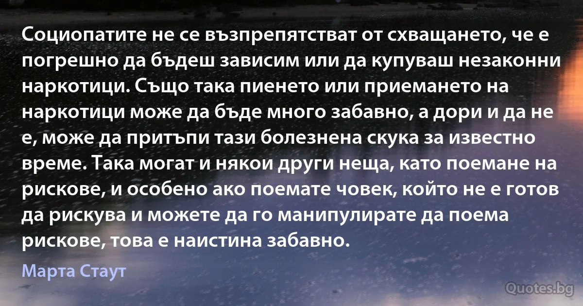 Социопатите не се възпрепятстват от схващането, че е погрешно да бъдеш зависим или да купуваш незаконни наркотици. Също така пиенето или приемането на наркотици може да бъде много забавно, а дори и да не е, може да притъпи тази болезнена скука за известно време. Така могат и някои други неща, като поемане на рискове, и особено ако поемате човек, който не е готов да рискува и можете да го манипулирате да поема рискове, това е наистина забавно. (Марта Стаут)