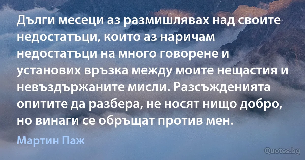 Дълги месеци аз размишлявах над своите недостатъци, които аз наричам недостатъци на много говорене и установих връзка между моите нещастия и невъздържаните мисли. Разсъжденията опитите да разбера, не носят нищо добро, но винаги се обръщат против мен. (Мартин Паж)