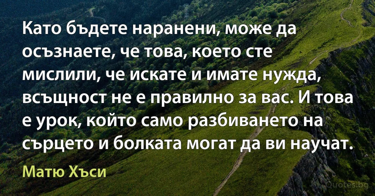 Като бъдете наранени, може да осъзнаете, че това, което сте мислили, че искате и имате нужда, всъщност не е правилно за вас. И това е урок, който само разбиването на сърцето и болката могат да ви научат. (Матю Хъси)