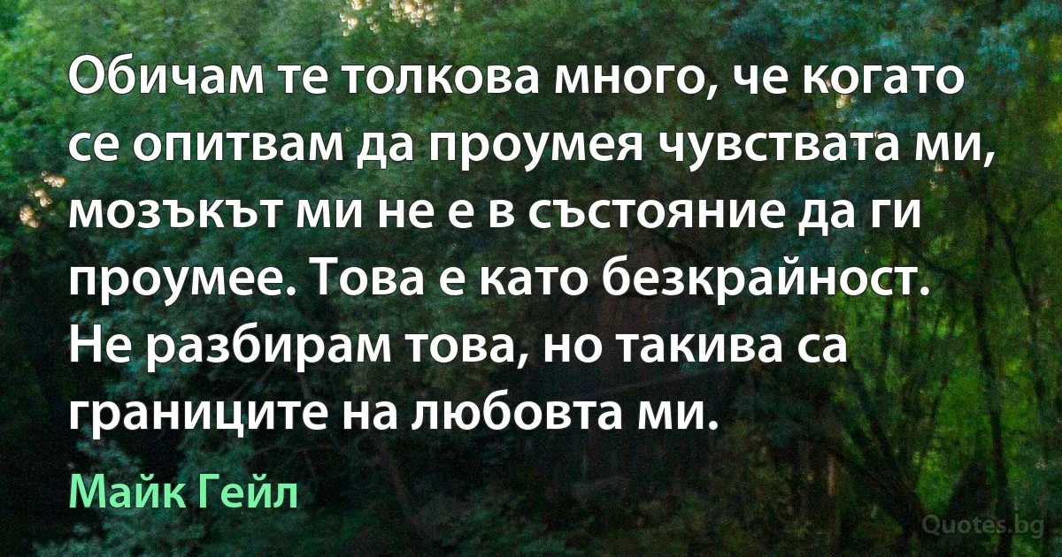 Обичам те толкова много, че когато се опитвам да проумея чувствата ми, мозъкът ми не е в състояние да ги проумее. Това е като безкрайност. Не разбирам това, но такива са границите на любовта ми. (Майк Гейл)