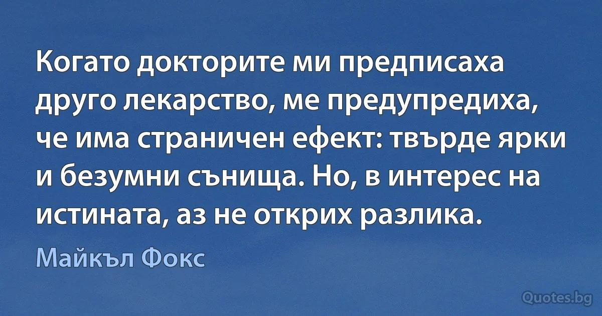 Когато докторите ми предписаха друго лекарство, ме предупредиха, че има страничен ефект: твърде ярки и безумни сънища. Но, в интерес на истината, аз не открих разлика. (Майкъл Фокс)