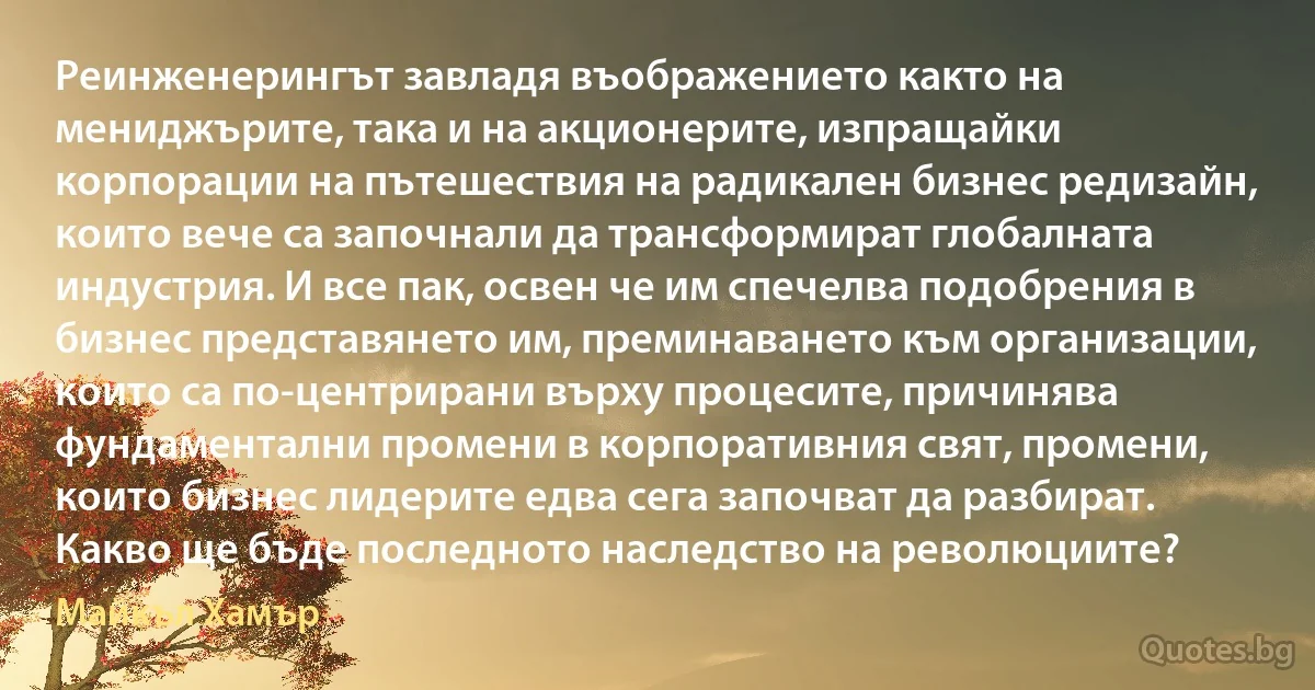 Реинженерингът завладя въображението както на мениджърите, така и на акционерите, изпращайки корпорации на пътешествия на радикален бизнес редизайн, които вече са започнали да трансформират глобалната индустрия. И все пак, освен че им спечелва подобрения в бизнес представянето им, преминаването към организации, които са по-центрирани върху процесите, причинява фундаментални промени в корпоративния свят, промени, които бизнес лидерите едва сега започват да разбират. Какво ще бъде последното наследство на революциите? (Майкъл Хамър)