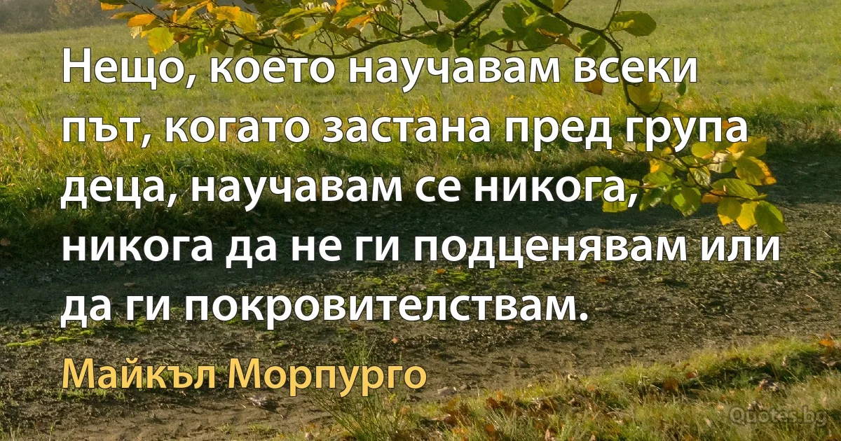 Нещо, което научавам всеки път, когато застана пред група деца, научавам се никога, никога да не ги подценявам или да ги покровителствам. (Майкъл Морпурго)