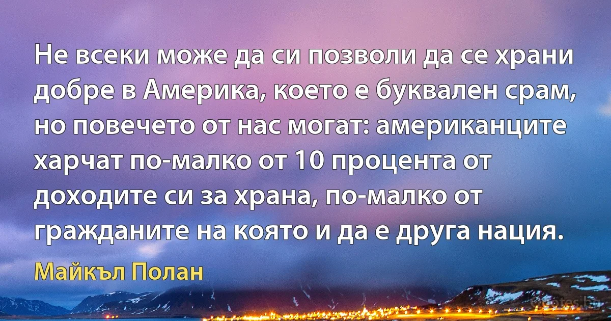 Не всеки може да си позволи да се храни добре в Америка, което е буквален срам, но повечето от нас могат: американците харчат по-малко от 10 процента от доходите си за храна, по-малко от гражданите на която и да е друга нация. (Майкъл Полан)