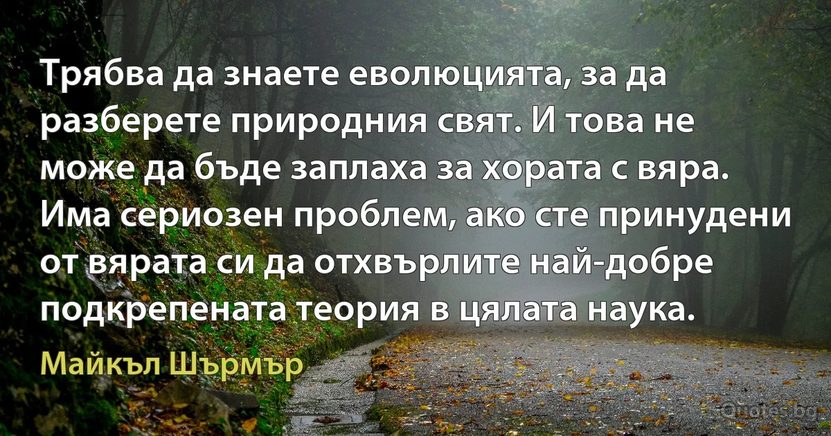 Трябва да знаете еволюцията, за да разберете природния свят. И това не може да бъде заплаха за хората с вяра. Има сериозен проблем, ако сте принудени от вярата си да отхвърлите най-добре подкрепената теория в цялата наука. (Майкъл Шърмър)