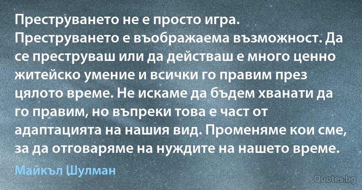 Преструването не е просто игра. Преструването е въображаема възможност. Да се преструваш или да действаш е много ценно житейско умение и всички го правим през цялото време. Не искаме да бъдем хванати да го правим, но въпреки това е част от адаптацията на нашия вид. Променяме кои сме, за да отговаряме на нуждите на нашето време. (Майкъл Шулман)