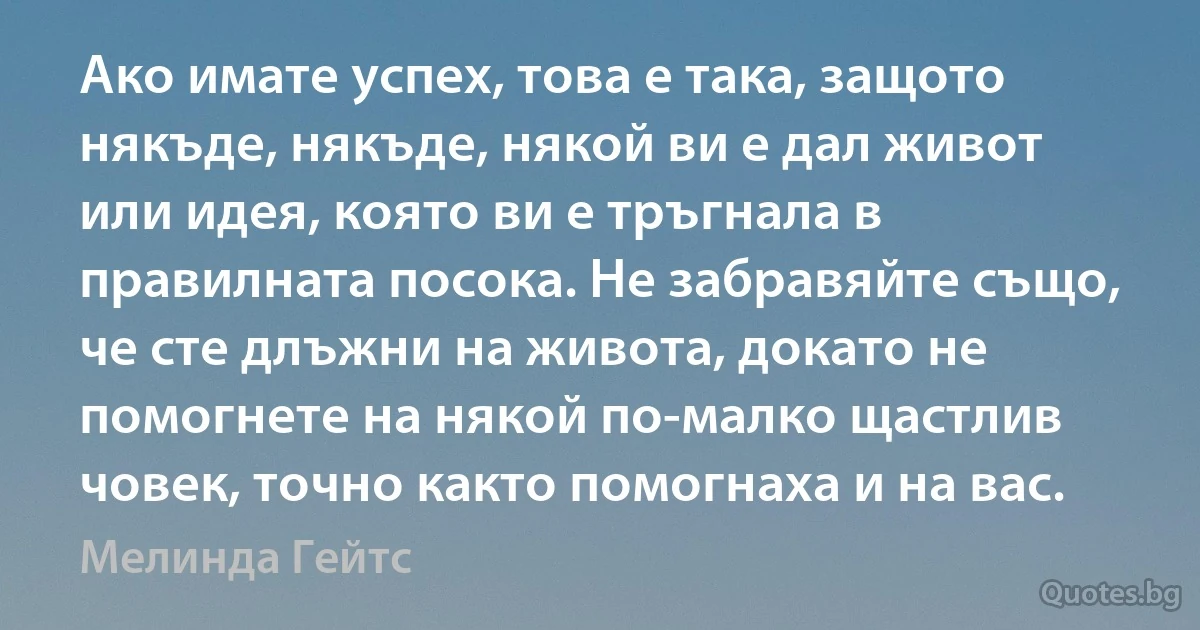 Ако имате успех, това е така, защото някъде, някъде, някой ви е дал живот или идея, която ви е тръгнала в правилната посока. Не забравяйте също, че сте длъжни на живота, докато не помогнете на някой по-малко щастлив човек, точно както помогнаха и на вас. (Мелинда Гейтс)