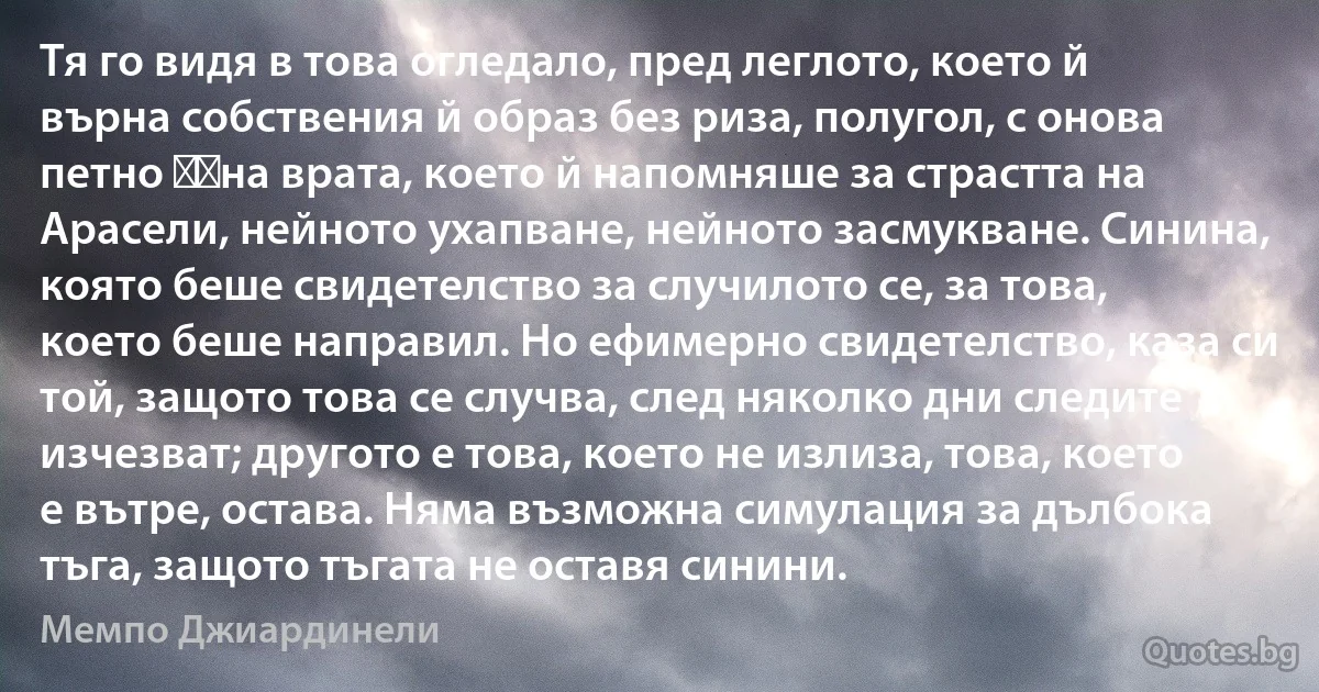 Тя го видя в това огледало, пред леглото, което й върна собствения й образ без риза, полугол, с онова петно ​​на врата, което й напомняше за страстта на Арасели, нейното ухапване, нейното засмукване. Синина, която беше свидетелство за случилото се, за това, което беше направил. Но ефимерно свидетелство, каза си той, защото това се случва, след няколко дни следите изчезват; другото е това, което не излиза, това, което е вътре, остава. Няма възможна симулация за дълбока тъга, защото тъгата не оставя синини. (Мемпо Джиардинели)