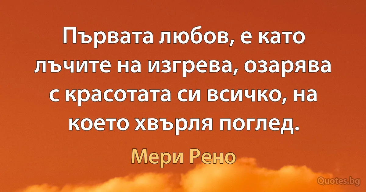 Първата любов, е като лъчите на изгрева, озарява с красотата си всичко, на което хвърля поглед. (Мери Рено)