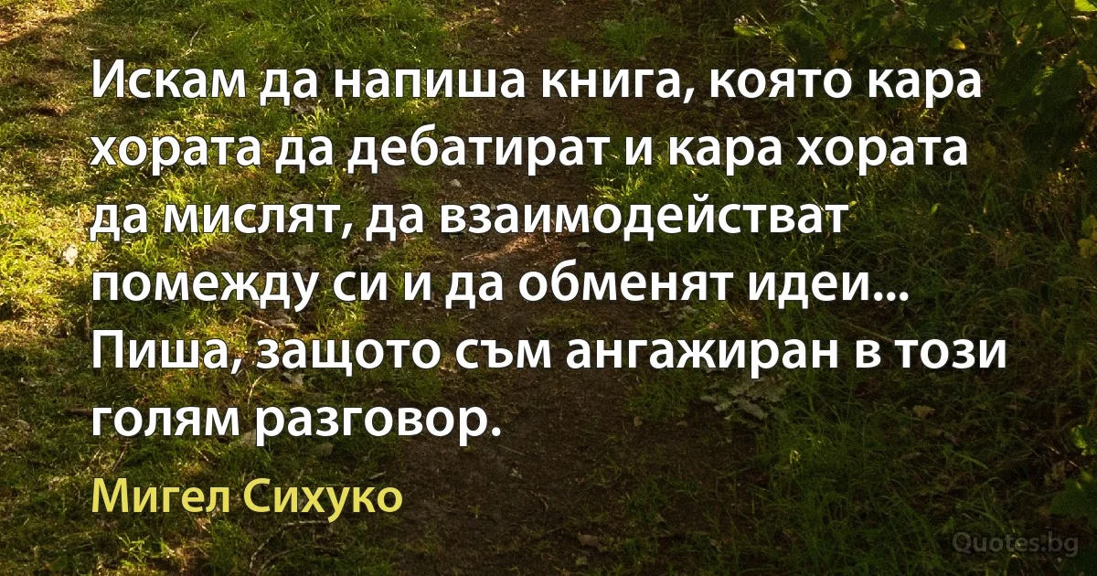 Искам да напиша книга, която кара хората да дебатират и кара хората да мислят, да взаимодействат помежду си и да обменят идеи... Пиша, защото съм ангажиран в този голям разговор. (Мигел Сихуко)