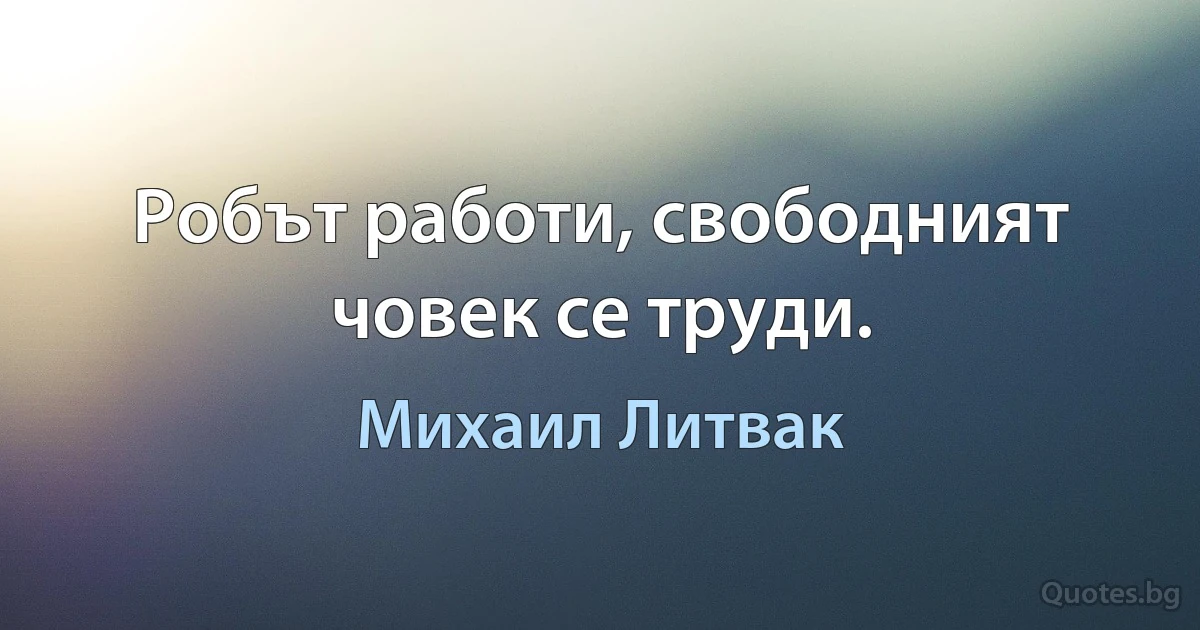 Робът работи, свободният човек се труди. (Михаил Литвак)