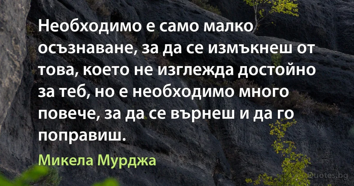 Необходимо е само малко осъзнаване, за да се измъкнеш от това, което не изглежда достойно за теб, но е необходимо много повече, за да се върнеш и да го поправиш. (Микела Мурджа)