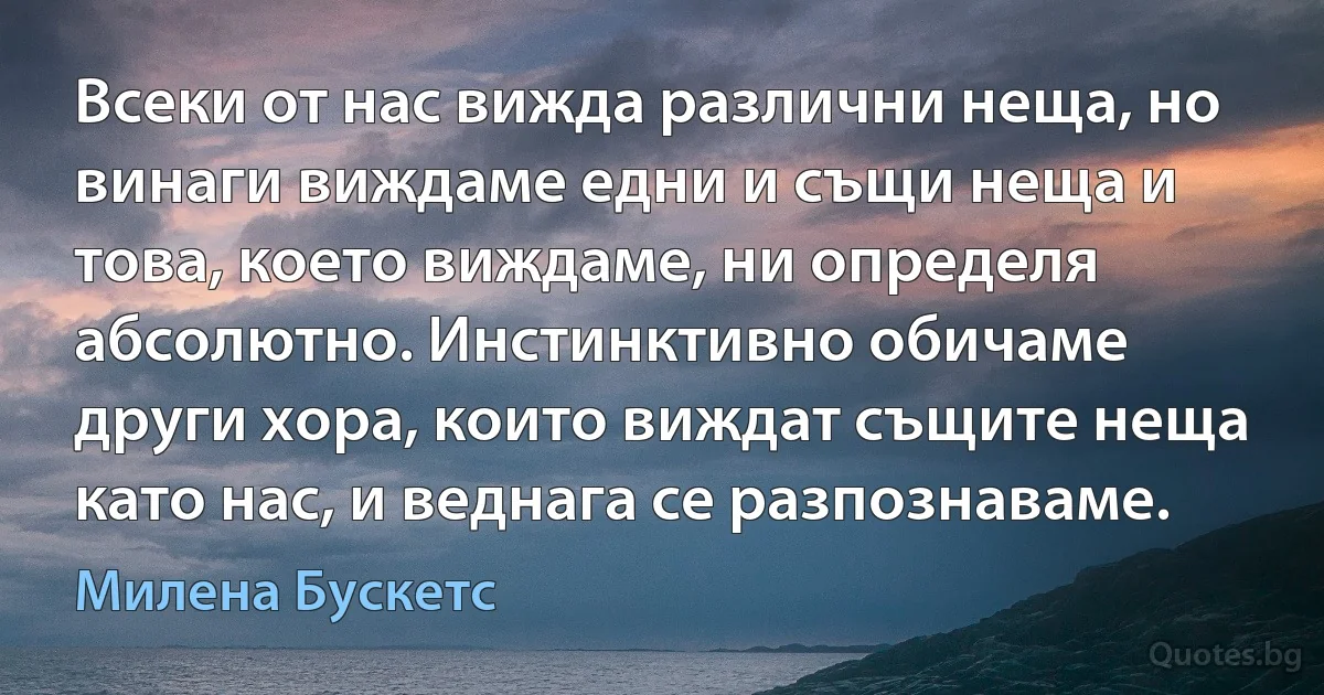 Всеки от нас вижда различни неща, но винаги виждаме едни и същи неща и това, което виждаме, ни определя абсолютно. Инстинктивно обичаме други хора, които виждат същите неща като нас, и веднага се разпознаваме. (Милена Бускетс)