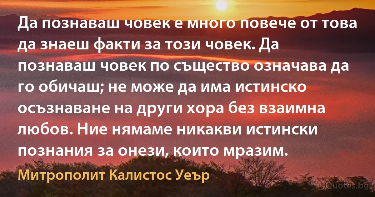 Да познаваш човек е много повече от това да знаеш факти за този човек. Да познаваш човек по същество означава да го обичаш; не може да има истинско осъзнаване на други хора без взаимна любов. Ние нямаме никакви истински познания за онези, които мразим. (Митрополит Калистос Уеър)