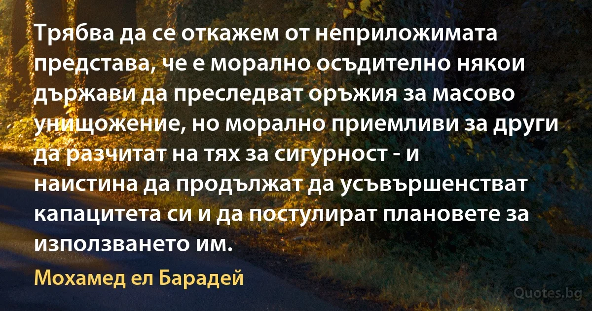 Трябва да се откажем от неприложимата представа, че е морално осъдително някои държави да преследват оръжия за масово унищожение, но морално приемливи за други да разчитат на тях за сигурност - и наистина да продължат да усъвършенстват капацитета си и да постулират плановете за използването им. (Мохамед ел Барадей)