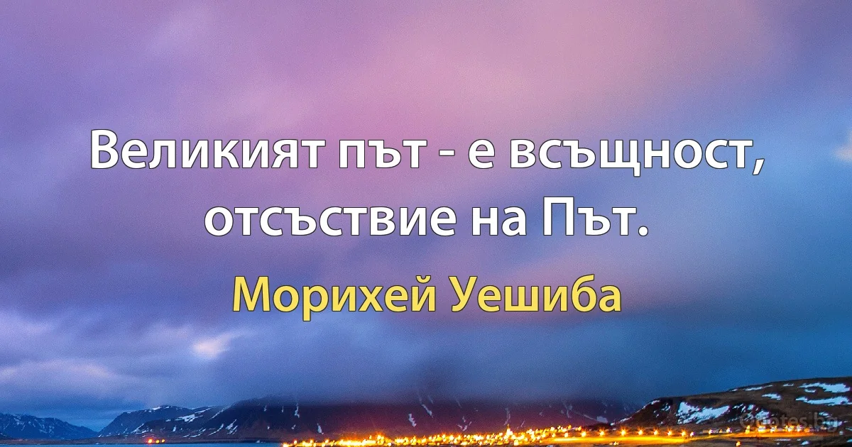 Великият път - е всъщност, отсъствие на Път. (Морихей Уешиба)