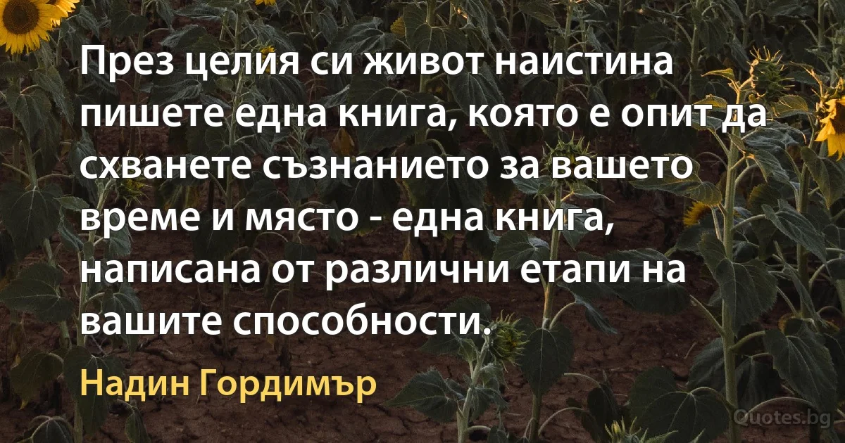 През целия си живот наистина пишете една книга, която е опит да схванете съзнанието за вашето време и място - една книга, написана от различни етапи на вашите способности. (Надин Гордимър)