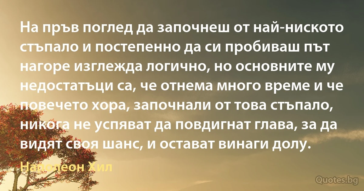 На пръв поглед да започнеш от най-ниското стъпало и постепенно да си пробиваш път нагоре изглежда логично, но основните му недостатъци са, че отнема много време и че повечето хора, започнали от това стъпало, никога не успяват да повдигнат глава, за да видят своя шанс, и остават винаги долу. (Наполеон Хил)