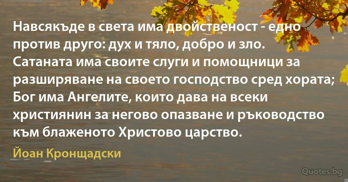 Навсякъде в света има двойственост - едно против друго: дух и тяло, добро и зло. Сатаната има своите слуги и помощници за разширяване на своето господство сред хората; Бог има Ангелите, които дава на всеки християнин за негово опазване и ръководство към блаженото Христово царство. (Йоан Кронщадски)