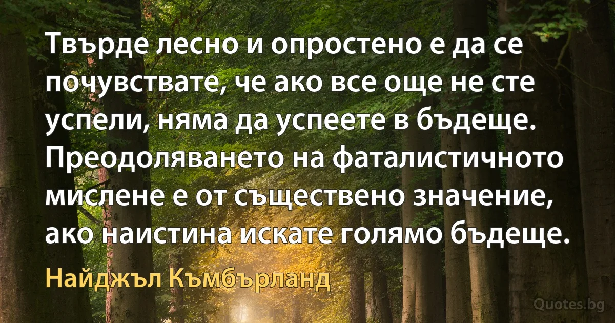 Твърде лесно и опростено е да се почувствате, че ако все още не сте успели, няма да успеете в бъдеще. Преодоляването на фаталистичното мислене е от съществено значение, ако наистина искате голямо бъдеще. (Найджъл Къмбърланд)