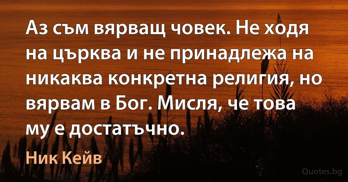 Аз съм вярващ човек. Не ходя на църква и не принадлежа на никаква конкретна религия, но вярвам в Бог. Мисля, че това му е достатъчно. (Ник Кейв)