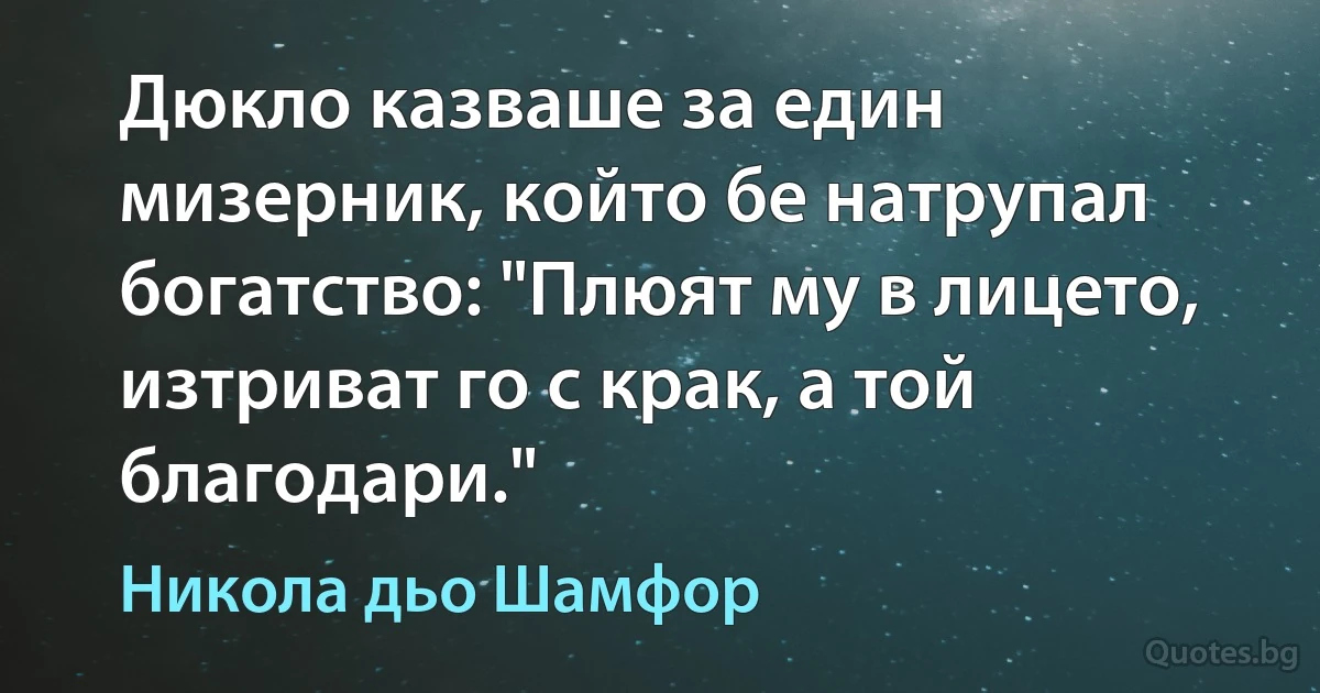 Дюкло казваше за един мизерник, който бе натрупал богатство: "Плюят му в лицето, изтриват го с крак, а той благодари." (Никола дьо Шамфор)