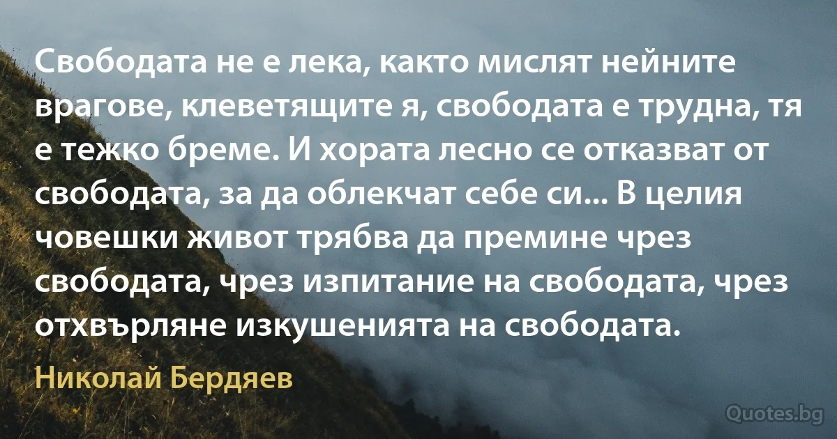 Свободата не е лека, както мислят нейните врагове, клеветящите я, свободата е трудна, тя е тежко бреме. И хората лесно се отказват от свободата, за да облекчат себе си... В целия човешки живот трябва да премине чрез свободата, чрез изпитание на свободата, чрез отхвърляне изкушенията на свободата. (Николай Бердяев)