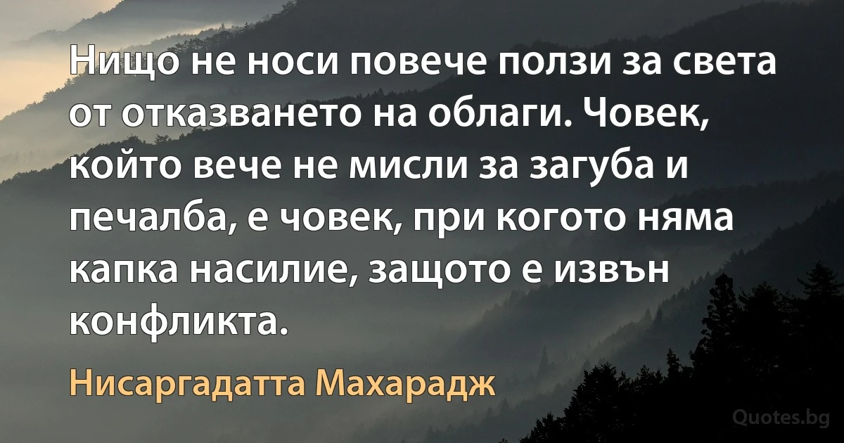 Нищо не носи повече ползи за света от отказването на облаги. Човек, който вече не мисли за загуба и печалба, е човек, при когото няма капка насилие, защото е извън конфликта. (Нисаргадатта Махарадж)