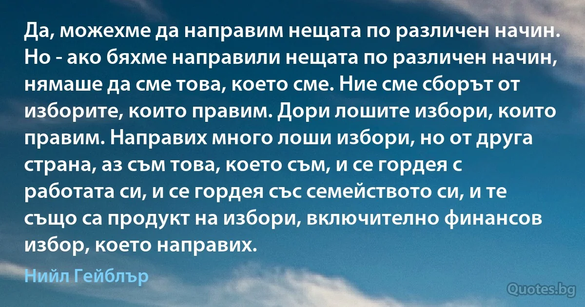 Да, можехме да направим нещата по различен начин. Но - ако бяхме направили нещата по различен начин, нямаше да сме това, което сме. Ние сме сборът от изборите, които правим. Дори лошите избори, които правим. Направих много лоши избори, но от друга страна, аз съм това, което съм, и се гордея с работата си, и се гордея със семейството си, и те също са продукт на избори, включително финансов избор, което направих. (Нийл Гейблър)