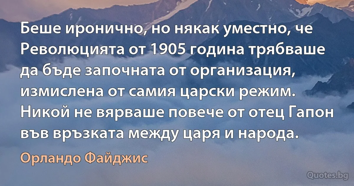 Беше иронично, но някак уместно, че Революцията от 1905 година трябваше да бъде започната от организация, измислена от самия царски режим. Никой не вярваше повече от отец Гапон във връзката между царя и народа. (Орландо Файджис)