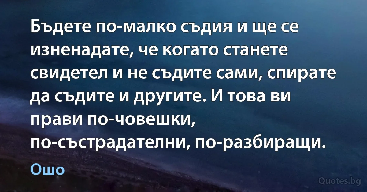 Бъдете по-малко съдия и ще се изненадате, че когато станете свидетел и не съдите сами, спирате да съдите и другите. И това ви прави по-човешки, по-състрадателни, по-разбиращи. (Ошо)