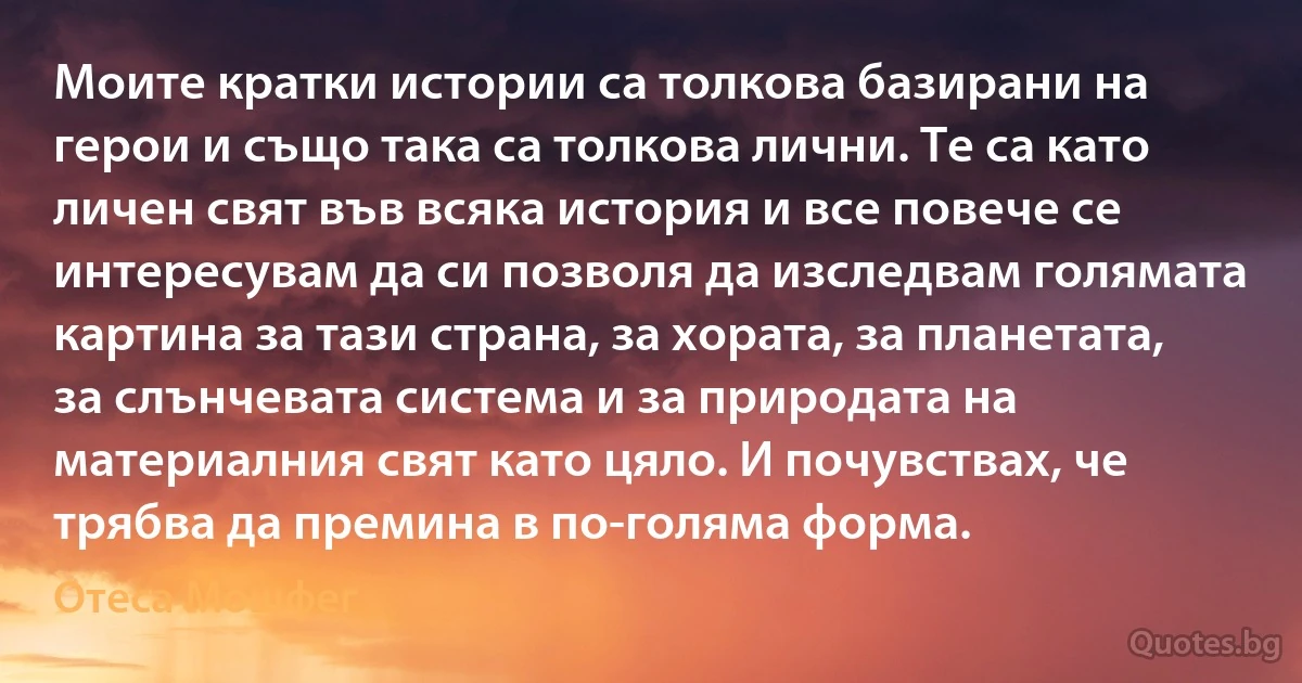 Моите кратки истории са толкова базирани на герои и също така са толкова лични. Те са като личен свят във всяка история и все повече се интересувам да си позволя да изследвам голямата картина за тази страна, за хората, за планетата, за слънчевата система и за природата на материалния свят като цяло. И почувствах, че трябва да премина в по-голяма форма. (Отеса Мошфег)