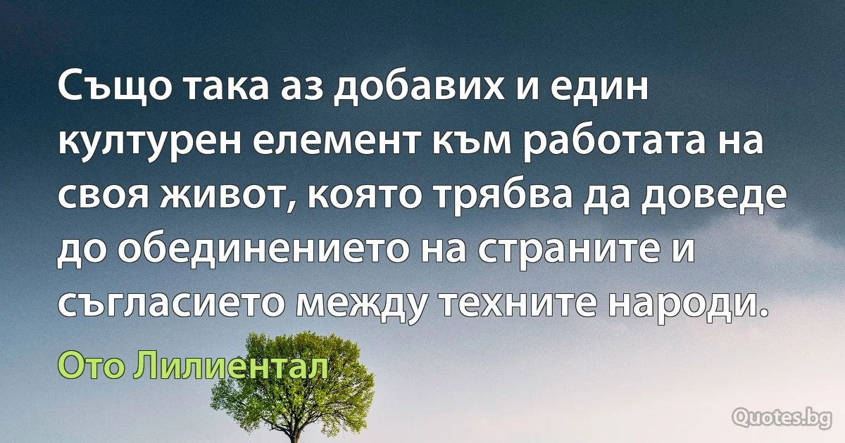 Също така аз добавих и един културен елемент към работата на своя живот, която трябва да доведе до обединението на страните и съгласието между техните народи. (Ото Лилиентал)