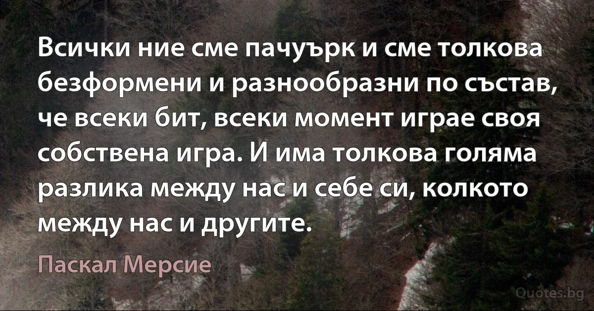 Всички ние сме пачуърк и сме толкова безформени и разнообразни по състав, че всеки бит, всеки момент играе своя собствена игра. И има толкова голяма разлика между нас и себе си, колкото между нас и другите. (Паскал Мерсие)