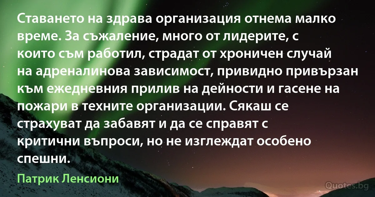 Ставането на здрава организация отнема малко време. За съжаление, много от лидерите, с които съм работил, страдат от хроничен случай на адреналинова зависимост, привидно привързан към ежедневния прилив на дейности и гасене на пожари в техните организации. Сякаш се страхуват да забавят и да се справят с критични въпроси, но не изглеждат особено спешни. (Патрик Ленсиони)