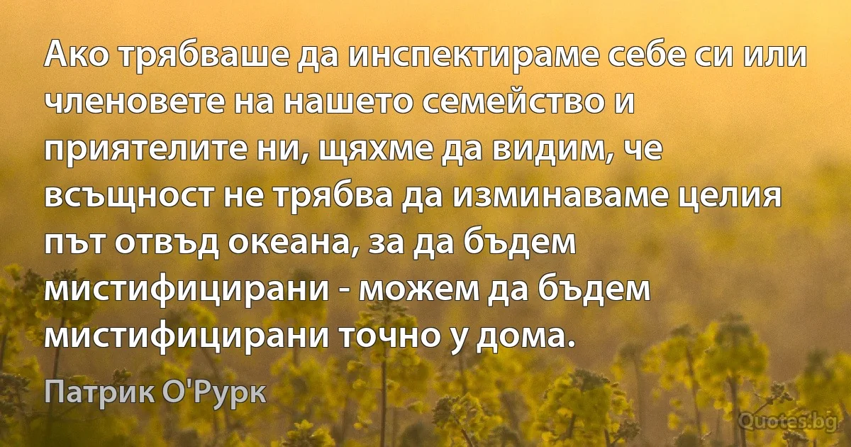 Ако трябваше да инспектираме себе си или членовете на нашето семейство и приятелите ни, щяхме да видим, че всъщност не трябва да изминаваме целия път отвъд океана, за да бъдем мистифицирани - можем да бъдем мистифицирани точно у дома. (Патрик О'Рурк)