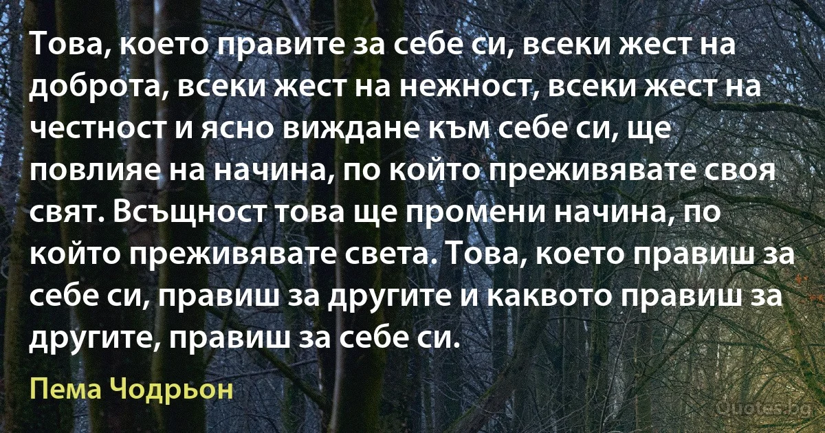 Това, което правите за себе си, всеки жест на доброта, всеки жест на нежност, всеки жест на честност и ясно виждане към себе си, ще повлияе на начина, по който преживявате своя свят. Всъщност това ще промени начина, по който преживявате света. Това, което правиш за себе си, правиш за другите и каквото правиш за другите, правиш за себе си. (Пема Чодрьон)