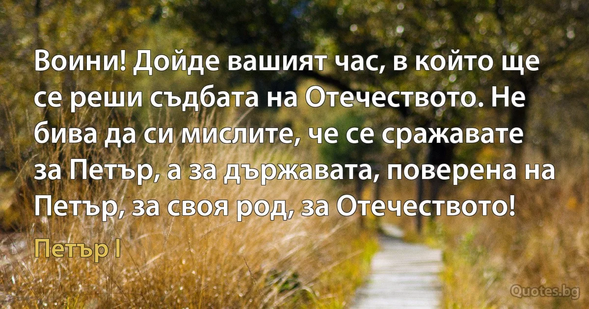 Воини! Дойде вашият час, в който ще се реши съдбата на Отечеството. Не бива да си мислите, че се сражавате за Петър, а за държавата, поверена на Петър, за своя род, за Отечеството! (Петър I)