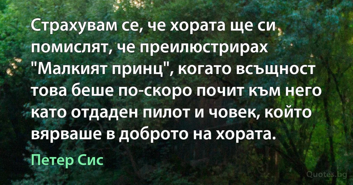 Страхувам се, че хората ще си помислят, че преилюстрирах "Малкият принц", когато всъщност това беше по-скоро почит към него като отдаден пилот и човек, който вярваше в доброто на хората. (Петер Сис)