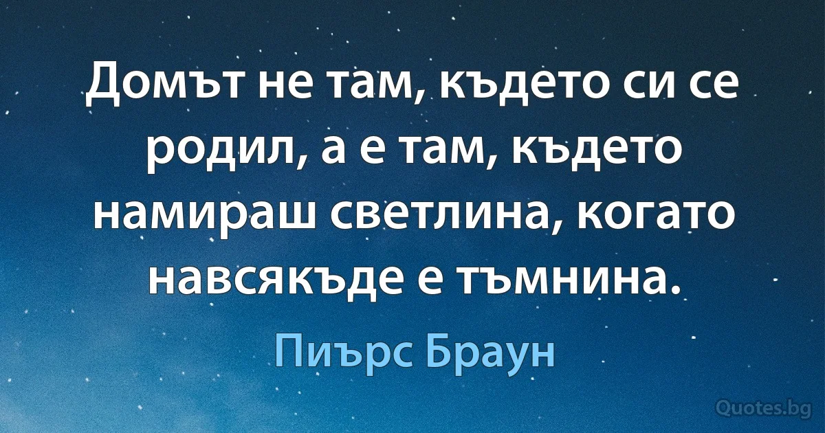 Домът не там, където си се родил, а е там, където намираш светлина, когато навсякъде е тъмнина. (Пиърс Браун)