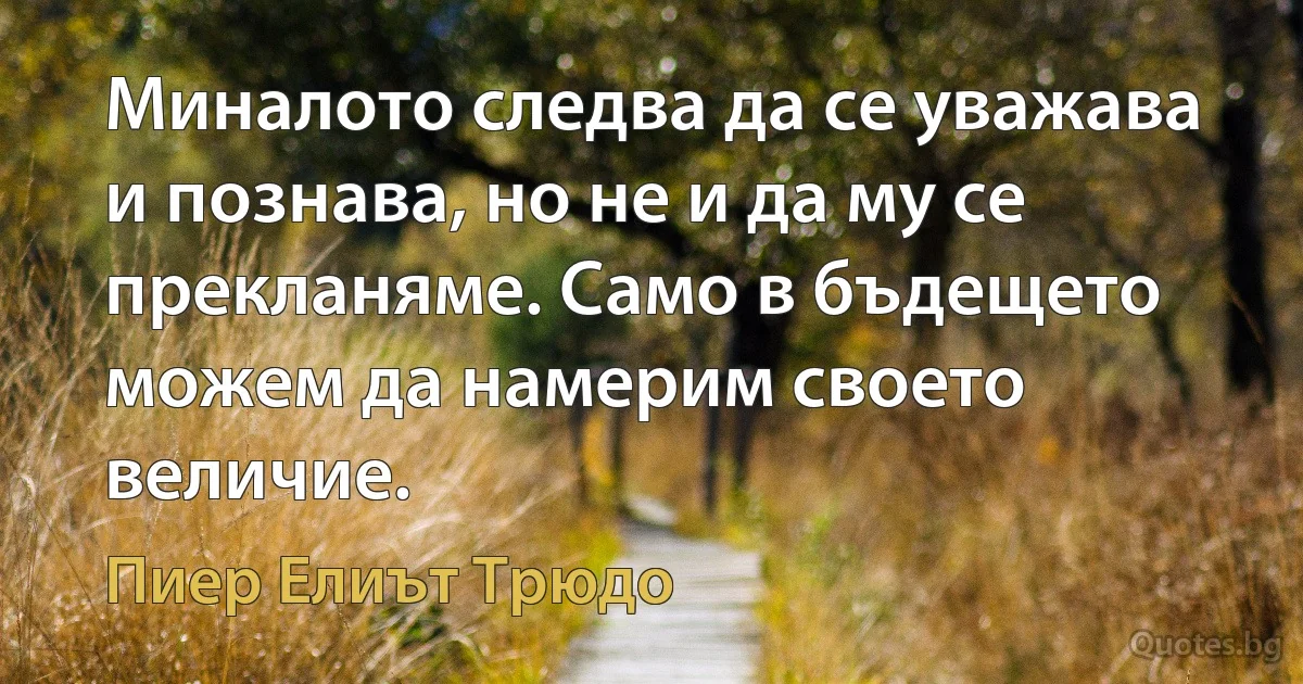 Миналото следва да се уважава и познава, но не и да му се прекланяме. Само в бъдещето можем да намерим своето величие. (Пиер Елиът Трюдо)