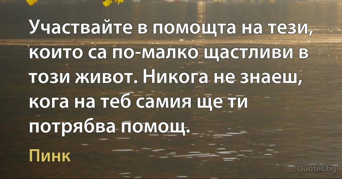 Участвайте в помощта на тези, които са по-малко щастливи в този живот. Никога не знаеш, кога на теб самия ще ти потрябва помощ. (Пинк)