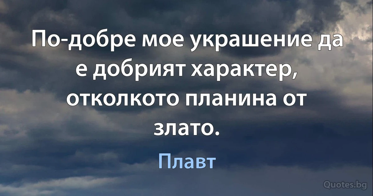 По-добре мое украшение да е добрият характер, отколкото планина от злато. (Плавт)