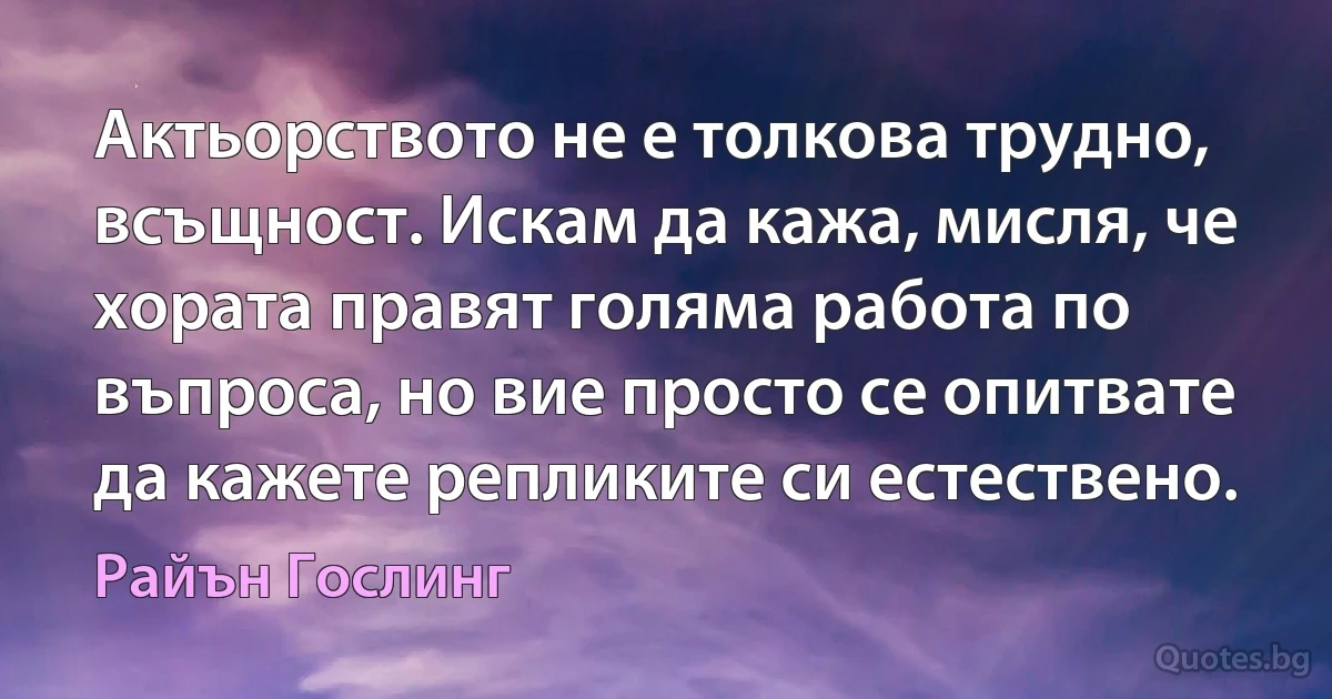 Актьорството не е толкова трудно, всъщност. Искам да кажа, мисля, че хората правят голяма работа по въпроса, но вие просто се опитвате да кажете репликите си естествено. (Райън Гослинг)