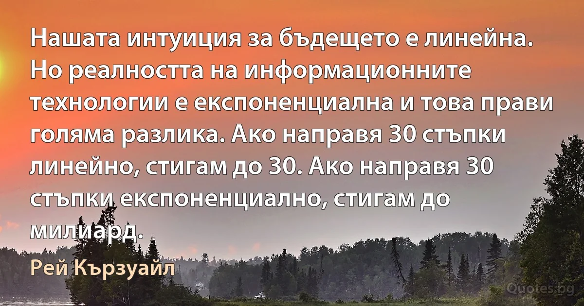 Нашата интуиция за бъдещето е линейна. Но реалността на информационните технологии е експоненциална и това прави голяма разлика. Ако направя 30 стъпки линейно, стигам до 30. Ако направя 30 стъпки експоненциално, стигам до милиард. (Рей Кързуайл)