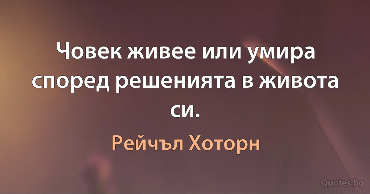 Човек живее или умира според решенията в живота си. (Рейчъл Хоторн)